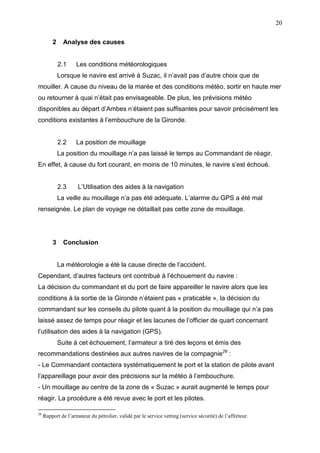20
2 Analyse des causes
2.1 Les conditions météorologiques
Lorsque le navire est arrivé à Suzac, il n’avait pas d’autre choix que de
mouiller. A cause du niveau de la marée et des conditions météo, sortir en haute mer
ou retourner à quai n’était pas envisageable. De plus, les prévisions météo
disponibles au départ d’Ambes n’étaient pas suffisantes pour savoir précisément les
conditions existantes à l’embouchure de la Gironde.
2.2 La position de mouillage
La position du mouillage n’a pas laissé le temps au Commandant de réagir.
En effet, à cause du fort courant, en moins de 10 minutes, le navire s’est échoué.
2.3 L’Utilisation des aides à la navigation
La veille au mouillage n’a pas été adéquate. L’alarme du GPS a été mal
renseignée. Le plan de voyage ne détaillait pas cette zone de mouillage.
3 Conclusion
La météorologie a été la cause directe de l’accident.
Cependant, d’autres facteurs ont contribué à l’échouement du navire :
La décision du commandant et du port de faire appareiller le navire alors que les
conditions à la sortie de la Gironde n’étaient pas « praticable », la décision du
commandant sur les conseils du pilote quant à la position du mouillage qui n’a pas
laissé assez de temps pour réagir et les lacunes de l’officier de quart concernant
l’utilisation des aides à la navigation (GPS).
Suite à cet échouement, l’armateur a tiré des leçons et émis des
recommandations destinées aux autres navires de la compagnie26
:
- Le Commandant contactera systématiquement le port et la station de pilote avant
l’appareillage pour avoir des précisions sur la météo à l’embouchure.
- Un mouillage au centre de la zone de « Suzac » aurait augmenté le temps pour
réagir. La procédure a été revue avec le port et les pilotes.
26
Rapport de l’armateur du pétrolier, validé par le service vetting (service sécurité) de l’affréteur.
 
