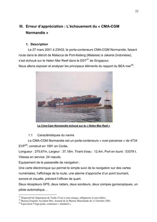 22
III. Erreur d’appréciation : L’échouement du « CMA-CGM
Normandie »
1. Description
Le 27 mars 2001 à 23h02, le porte-conteneurs CMA-CGM Normandie, faisant
route dans le détroit de Malacca de Port-Kelang (Malaisie) à Jakarta (Indonésie),
s’est échoué sur le Helen Mar Reef dans le DST27
de Singapour.
Nous allons exposer et analyser les principaux éléments du rapport du BEA mer28
.
Le Cma-Cgm Normandie échoué sur le « Helen Mar Reef »
1.1 Caractéristiques du navire
Le CMA-CGM Normandie est un porte-conteneurs « over-panamax » de 4734
EVP29
, construit en 1991 en Corée.
Longueur : 275,67m, Largeur : 37,18m, Tirant d’eau : 12,4m, Port en lourd : 53378 t.
Vitesse en service: 24 nœuds.
Equipement de la passerelle de navigation :
Une carte électronique qui permet le simple suivi de la navigation sur des cartes
numérisées, l’affichage de la route, une alarme d’approche d’un point tournant,
sonore et visuelle, prévient l’officier de quart.
Deux récepteurs GPS, deux radars, deux sondeurs, deux compas gyroscopiques, un
pilote automatique…
27
Dispositif de Séparation de Trafic (Voie à sens unique, obligatoire et surveillée)
28
Bureau Enquête Accident Mer, Journal de la Marine Marchande du 12 Octobre 2001.
29
Equivalent Vingt pieds, conteneur « standard ».
 