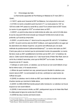 23
1.2 Chronologie des faits :
Le Normandie appareille de Port-Kelang en Malaisie le 27 mars 2001 à
12h40 ;
- A 14H17, après avoir traversé le DST de Malacca, il en emprunte la voie sud ;
- A 21H25, le navire a doublé le point tournant n°7. La route passe du 130° au
120°et la veille VHF passe du canal 88 au canal 73 en entrant dans le DST Ouest.
Le navire n’a pas appelé le VTS30
en entrant dans ce DST;
- A 22H37, un point le situe dans la moitié droite de cette voie, soit à 0,8 mille dans
le sud du way-point 08 et de la bouée qui marquent l’entrée de la route en eau
profonde, qu’il aurait pu emprunter;
- A 22H51, un point le situe à 1’ dans le sud du way-point 09, soit à 0,1’ à l’extérieur
du DST. Ce point comme celui de 22h37 d’ailleurs, sont approximatifs à en juger par
les aberrations de vitesse moyenne. Les points sont effectués par une seule
méthode de positionnement (relèvement/distance)31
. Le navire vient alors au 044°.
C’est à peu près à ce moment que le commandant monte à la passerelle. Le navire
fait donc route au 044° parallèlement à la limite sud du DST, à 0,1’ à l’extérieur de
celui-ci. Cette route le ferait passer à 0,1’ des hauts fonds d’Helen Mar Reef, dont on
voit le feu à éclats 6 secondes, ainsi que la RACON32
sur le radar. Sa vitesse
moyenne est de 21 nœuds ;
- Il rattrape un autre navire, un caboteur, qui se trouve sur son avant bâbord, et qui
fait la même route, à 16 nœuds environ ;
- L’officier de quart maintient son cap, pensant pouvoir doubler le caboteur puis
revenir dans le DST ; le commandant ne dit rien, confortant en cela l’action de
l’officier de quart.
- A 22H55, le caboteur vient à droite au 065° pour doubler et s’écarter de la route
d’autres navires qui marchent à faible allure.
- A 22H57, le CMA-CGM Normandie perçoit cette manœuvre. Le caboteur se trouve
toujours sur son avant bâbord.
- A 22H59, il vient encore à droite, au 058°, pratiquement cap sur le Helen Mar Reef.
Il a déjà passé la ligne de sonde des 20 mètres.
- A 23H00 les deux navires sont bord à bord.
30
« Vessel Trafic Service » : Service à terre chargé de surveiller et de coordonner le trafic.
31
Deux méthodes différentes de positionnement sont recommandées.
32
Radar Beacon= Balise émettant des signaux visibles sur la radar de la passerelle.
 