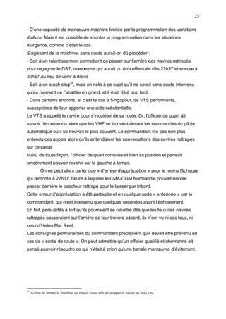 25
- D’une capacité de manœuvre machine limitée par la programmation des variations
d’allure. Mais il est possible de shunter la programmation dans les situations
d’urgence, comme c’était le cas.
S’agissant de la machine, sans doute aurait-on dû procéder :
- Soit à un ralentissement permettant de passer sur l’arrière des navires rattrapés
pour regagner le DST, manœuvre qui aurait pu être effectuée dès 22h37 et encore à
22h57,au lieu de venir à droite
- Soit à un crash stop34
, mais on note à ce sujet qu’il ne serait sans doute intervenu
qu’au moment de l’abattée en grand, et il était déjà trop tard.
- Dans certains endroits, et c’est le cas à Singapour, de VTS performants,
susceptibles de leur apporter une aide substantielle.
Le VTS a appelé le navire pour s’inquiéter de sa route. Or, l’officier de quart dit
n’avoir rien entendu alors que les VHF se trouvent devant les commandes du pilote
automatique où il se trouvait le plus souvent. Le commandant n’a pas non plus
entendu ces appels alors qu’ils entendaient les conversations des navires rattrapés
sur ce canal.
Mais, de toute façon, l’officier de quart connaissait bien sa position et pensait
sincèrement pouvoir revenir sur la gauche à temps.
On ne peut alors parler que « d’erreur d’appréciation » pour le moins fâcheuse
qui remonte à 22h37, heure à laquelle le CMA-CGM Normandie pouvait encore
passer derrière le caboteur rattrapé pour le laisser par tribord.
Cette erreur d’appréciation a été partagée et en quelque sorte « entérinée » par le
commandant, qui n’est intervenu que quelques secondes avant l’échouement.
En fait, persuadés à tort qu’ils pourraient se rabattre dès que les feux des navires
rattrapés passeraient sur l’arrière de leur travers bâbord, ils n’ont vu ni ces feux, ni
celui d’Helen Mar Reef.
Les consignes permanentes du commandant précisaient qu’il devait être prévenu en
cas de « sortie de route ». On peut admettre qu’un officier qualifié et chevronné ait
pensé pouvoir résoudre ce qui n’était à priori qu’une banale manœuvre d’évitement.
34
Action de mettre la machine en arrière toute afin de stopper le navire au plus vite.
 