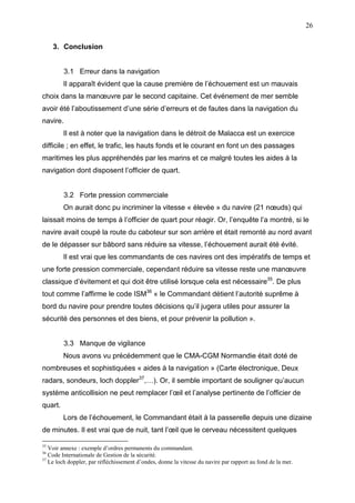 26
3. Conclusion
3.1 Erreur dans la navigation
Il apparaît évident que la cause première de l’échouement est un mauvais
choix dans la manœuvre par le second capitaine. Cet événement de mer semble
avoir été l’aboutissement d’une série d’erreurs et de fautes dans la navigation du
navire.
Il est à noter que la navigation dans le détroit de Malacca est un exercice
difficile ; en effet, le trafic, les hauts fonds et le courant en font un des passages
maritimes les plus appréhendés par les marins et ce malgré toutes les aides à la
navigation dont disposent l’officier de quart.
3.2 Forte pression commerciale
On aurait donc pu incriminer la vitesse « élevée » du navire (21 nœuds) qui
laissait moins de temps à l’officier de quart pour réagir. Or, l’enquête l’a montré, si le
navire avait coupé la route du caboteur sur son arrière et était remonté au nord avant
de le dépasser sur bâbord sans réduire sa vitesse, l’échouement aurait été évité.
Il est vrai que les commandants de ces navires ont des impératifs de temps et
une forte pression commerciale, cependant réduire sa vitesse reste une manœuvre
classique d’évitement et qui doit être utilisé lorsque cela est nécessaire35
. De plus
tout comme l’affirme le code ISM36
« le Commandant détient l’autorité suprême à
bord du navire pour prendre toutes décisions qu’il jugera utiles pour assurer la
sécurité des personnes et des biens, et pour prévenir la pollution ».
3.3 Manque de vigilance
Nous avons vu précédemment que le CMA-CGM Normandie était doté de
nombreuses et sophistiquées « aides à la navigation » (Carte électronique, Deux
radars, sondeurs, loch doppler37
,…). Or, il semble important de souligner qu’aucun
système anticollision ne peut remplacer l’œil et l’analyse pertinente de l’officier de
quart.
Lors de l’échouement, le Commandant était à la passerelle depuis une dizaine
de minutes. Il est vrai que de nuit, tant l’œil que le cerveau nécessitent quelques
35
Voir annexe : exemple d’ordres permanents du commandant.
36
Code Internationale de Gestion de la sécurité.
37
Le loch doppler, par réfléchissement d’ondes, donne la vitesse du navire par rapport au fond de la mer.
 