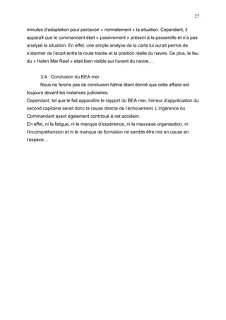 27
minutes d’adaptation pour percevoir « normalement » la situation. Cependant, il
apparaît que le commandant était « passivement » présent à la passerelle et n’a pas
analysé la situation. En effet, une simple analyse de la carte lui aurait permis de
s’alarmer de l’écart entre la route tracée et la position réelle du navire. De plus, le feu
du « Helen Mar Reef » était bien visible sur l’avant du navire…
3.4 Conclusion du BEA mer
Nous ne ferons pas de conclusion hâtive étant donné que cette affaire est
toujours devant les instances judiciaires.
Cependant, tel que le fait apparaître le rapport du BEA mer, l’erreur d’appréciation du
second capitaine serait donc la cause directe de l’échouement. L’ingérence du
Commandant ayant également contribué à cet accident.
En effet, ni la fatigue, ni le manque d’expérience, ni la mauvaise organisation, ni
l’incompréhension et ni le manque de formation ne semble être mis en cause en
l’espèce…
 