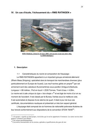 28
IV. Un cas d’école, l’échouement du « RMS RATINGEN »
RMS Mulheim, échoué le 24 mars 2003, soit un jour avant son sister ship,
Le RMS Ratingen !
1. Description
1.1 Caractéristiques du navire et composition de l’équipage :
Le RMS RATINGEN appartient à un important groupe armatorial allemand
(Rhein Maas Shipping), spécialisé dans le transport de marchandises diverses (plus
particulièrement en Europe de l’ouest). Les neuf navires gérés en propre38
par cet
armement sont des caboteurs fluviomaritimes sous pavillon Antigua & Barbuda.
Longueur = 88 mètres ; Port en lourd = 2530 Tonnes, Tirant d’eau = 4,09m.
Le navire est à cale unique du type « box shape »39
et est âgé de moins d’un an au
moment de l’accident. Il est classé par le Bureau Veritas sous la meilleure cote.
Il est automatisé et dispose d’une alarme de quart. Il était à jour de tous ces
certificats, documentations nautiques et présentait un très bon aspect général.
L’équipage était composé de six hommes de nationalité polonaise titulaires de
leur brevet conformément aux dispositions de la convention STCW 78/9540
:
38
« En propre » signifie en fond propre, c'est-à-dire que le navire appartient à l’armateur. Les autres navires dont
dispose l’armateur sont affrétés.
39
Cale unique parallélépipédique.
40
Convention internationale sur les normes, aptitudes et qualifications des gens de mer.
 