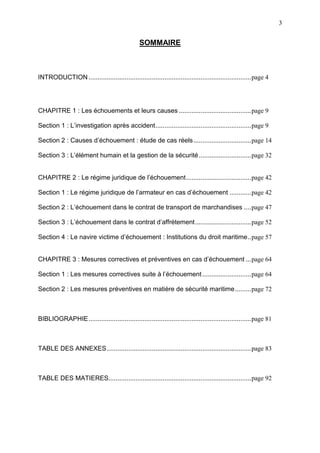 3
SOMMAIRE
INTRODUCTION..........................................................................................page 4
CHAPITRE 1 : Les échouements et leurs causes ........................................page 9
Section 1 : L’investigation après accident.....................................................page 9
Section 2 : Causes d’échouement : étude de cas réels................................page 14
Section 3 : L’élément humain et la gestion de la sécurité.............................page 32
CHAPITRE 2 : Le régime juridique de l’échouement....................................page 42
Section 1 : Le régime juridique de l’armateur en cas d’échouement ............page 42
Section 2 : L’échouement dans le contrat de transport de marchandises ....page 47
Section 3 : L’échouement dans le contrat d’affrètement...............................page 52
Section 4 : Le navire victime d’échouement : Institutions du droit maritime..page 57
CHAPITRE 3 : Mesures correctives et préventives en cas d’échouement ...page 64
Section 1 : Les mesures correctives suite à l’échouement ...........................page 64
Section 2 : Les mesures préventives en matière de sécurité maritime.........page 72
BIBLIOGRAPHIE..........................................................................................page 81
TABLE DES ANNEXES................................................................................page 83
TABLE DES MATIERES...............................................................................page 92
 