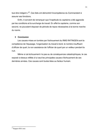31
tout dire indigent »45
. Ces faits ont démontré l’incompétence du Commandant à
assurer ses fonctions.
Enfin, il convient de remarquer que l’inaptitude du capitaine a été aggravée
par les conditions et la surcharge de travail. En effet le capitaine, comme son
second, ne pouvaient disposer de période de repos nécessaires à la bonne marche
du navire.
3 Conclusion
Les causes mises en lumière par l’échouement du RMS RATINGEN sont la
compétence de l’équipage, l’organisation du travail à bord, le nombre insuffisant
d’officier de quart, la non assistance de l’officier de quart par un veilleur pendant la
nuit.
Même si cet échouement n’a pas eu de conséquences catastrophiques, le cas
exposé ci-dessus reflète à lui seul les principales causes d’échouement de ces
dernières années. Ces causes sont toutes liées au facteur humain.
45
Rapport BEA mer.
 