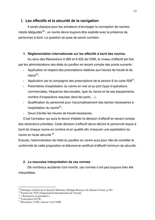 33
I. Les effectifs et la sécurité de la navigation
Il serait utopique pour les armateurs d’envisager la conception de navires-
robots téléguidés49
; un navire devra toujours être exploité avec la présence de
personnes à bord. La question se pose de savoir combien.
1. Réglementation internationale sur les effectifs à bord des navires.
Au sens des Résolutions A 890 et A 925 de l’OMI, le niveau d’effectif est fixé
par les administrations des états du pavillon en tenant compte des points suivants :
- Application et respect des prescriptions relatives aux heures de travail et de
repos50
;
- Application par la compagnie des prescriptions de la section 6 du code ISM51
;
- Paramètres d’exploitation du navire en mer et au port (type d’opérations
commerciales, fréquence des escales, type du navire et de ses équipements,
nombre d’inspections requises dans les ports,…) ;
- Qualification du personnel pour l’accomplissement des taches nécessaires à
l’exploitation du navire52
;
- Souci d’éviter les heures de travail excessives.
C’est l’armateur qui aura le devoir d’établir la décision d’effectif en tenant compte
des résolutions précitées. Cette décision d’effectif devra décrire le personnel requis à
bord de chaque navire en nombre et en qualité afin d’assurer une exploitation du
navire en toute sécurité.53
Ensuite, l’administration de l’état du pavillon du navire aura pour rôle de contrôler la
conformité de cette proposition et délivrera le certificat d’effectif minimum de sécurité.
2. La mauvaise interprétation de ces normes
De nombreux accidents l’ont montré, ces normes n’ont pas toujours bien été
interprétées.
49
Politiques et Droit de la Sécurité Maritime, Philippe Boisson, Ed. Bureau Veritas, p.383.
50
Normes de l’OIT (Organisation Internationale du Travail).
51
« Ressources et personnel ».
52
Convention STCW.
53
Résolution A 890, Annexe 2 de l’OMI.
 