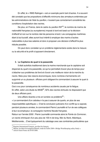34
En effet, le « RMS Ratingen » est un exemple parmi tant d’autres. Il a souvent
été constaté que les propositions d’effectifs minimums des armateurs entérinées par
les administrations de l’état du pavillon, n’avaient pas correctement considérés les
conditions d’exploitation des navires.
De plus, en France, dans le cadre du pavillon RIF54
, le nombre de marins de
nationalité française (ou européenne) imposé à bord est basé sur la décision
d’effectif et non sur le nombre réel de personne à bord. Les compagnies maritimes
étant à but lucratif, elles auront tout intérêt à employer des marins d’autres
nationalités à plus bas salaires et donc à proposer une décision d’effectif la plus
réduite possible.
On peut donc constater qu’un problème réglementaire existe dans la mesure
ou la sécurité et le profit s’opposent directement.
3. Le Capitaine de quart à la passerelle
Il était autrefois traditionnel dans la marine marchande que le capitaine soit
dispensé du quart à la passerelle, ce qui lui permettait d’avoir plus de temps pour
s’attacher aux problèmes de fond et d’avoir une meilleure vision de la marche du
navire. Mais pour des raisons économiques, bons nombres d’armements ont
supprimé un ou plusieurs officiers pont obligeant le commandant à assurer le quart à
la passerelle.
Ceci a eu pour conséquence de nombreux accidents causés par la fatigue.
En effet, selon une étude du MAIB55
, 92% des navires échoués ne disposaient que
de deux officiers pont.
Une affaire récente a mis en lumière ce problème56
:
« Le commandant d'un caboteur n'a pas à assurer de quarts, en plus de ses
responsabilités spécifiques ». C'est la conclusion judiciaire d'un conflit qui a opposé,
pendant plusieurs années, le commandant Pierre Laumaillé et l'un de ses collègues
à leur ex-employeur, la compagnie maritime Navale française.
Retour sur l'année 2000 : Pierre Laumaillé commande alors le Pointe du Cormoran,
un navire chimiquier d'un peu plus de 100 m de long. Mer du Nord, Atlantique,
Méditerranée... C'est typiquement du cabotage avec ses contraintes particulières que
54
Registre International Français, pavillon bis français.
55
Marine Accident Investigation Branch, etude de Juillet 2004 « Bridge Watchkeeping safety Study ».
56
Article Ouest France du 05/05/2006.
 