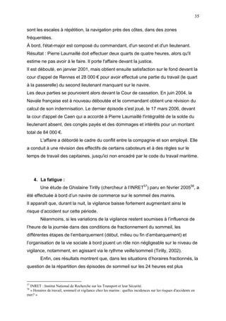35
sont les escales à répétition, la navigation près des côtes, dans des zones
fréquentées.
À bord, l'état-major est composé du commandant, d'un second et d'un lieutenant.
Résultat : Pierre Laumaillé doit effectuer deux quarts de quatre heures, alors qu'il
estime ne pas avoir à le faire. Il porte l'affaire devant la justice.
Il est débouté, en janvier 2001, mais obtient ensuite satisfaction sur le fond devant la
cour d'appel de Rennes et 28 000 € pour avoir effectué une partie du travail (le quart
à la passerelle) du second lieutenant manquant sur le navire.
Les deux parties se pourvoient alors devant la Cour de cassation. En juin 2004, la
Navale française est à nouveau déboutée et le commandant obtient une révision du
calcul de son indemnisation. Le dernier épisode s'est joué, le 17 mars 2006, devant
la cour d'appel de Caen qui a accordé à Pierre Laumaillé l'intégralité de la solde du
lieutenant absent, des congés payés et des dommages et intérêts pour un montant
total de 84 000 €.
L'affaire a débordé le cadre du conflit entre la compagnie et son employé. Elle
a conduit à une révision des effectifs de certains caboteurs et à des règles sur le
temps de travail des capitaines, jusqu'ici non encadré par le code du travail maritime.
4. La fatigue :
Une étude de Ghislaine Tirilly (chercheur à l’INRET57
) paru en février 200558
, a
été effectuée à bord d’un navire de commerce sur le sommeil des marins.
Il apparaît que, durant la nuit, la vigilance baisse fortement augmentant ainsi le
risque d’accident sur cette période.
Néanmoins, si les variations de la vigilance restent soumises à l’influence de
l’heure de la journée dans des conditions de fractionnement du sommeil, les
différentes étapes de l’embarquement (début, milieu ou fin d’embarquement) et
l’organisation de la vie sociale à bord jouent un rôle non négligeable sur le niveau de
vigilance, notamment, en agissant via le rythme veille/sommeil (Tirilly, 2002).
Enfin, ces résultats montrent que, dans les situations d’horaires fractionnés, la
question de la répartition des épisodes de sommeil sur les 24 heures est plus
57
INRET : Institut National de Recherche sur les Transport et leur Sécurité.
58
« Horaires de travail, sommeil et vigilance chez les marins : quelles incidences sur les risques d'accidents en
mer? »
 