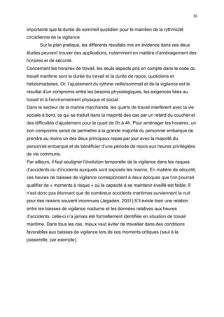 36
importante que la durée de sommeil quotidien pour le maintien de la rythmicité
circadienne de la vigilance
Sur le plan pratique, les différents résultats mis en évidence dans ces deux
études peuvent trouver des applications, notamment en matière d’aménagement des
horaires et de sécurité.
Concernant les horaires de travail, les seuls aspects pris en compte dans le code du
travail maritime sont la durée du travail et la durée de repos, quotidiens et
hebdomadaires. Or, l’ajustement du rythme veille/sommeil et de la vigilance est le
résultat d’un compromis entre les besoins physiologiques, les exigences liées au
travail et à l’environnement physique et social.
Dans le secteur de la marine marchande, les quarts de travail interfèrent avec la vie
sociale à bord, ce qui se traduit dans la majorité des cas par un retard du coucher et
des difficultés d’ajustement pour le quart de 0h à 4h. Pour aménager les horaires, un
bon compromis serait de permettre à la grande majorité du personnel embarqué de
prendre au moins un des deux principaux repas par jour avec la majorité du
personnel embarqué et de bénéficier d’une période de repos aux heures privilégiées
de vie commune.
Par ailleurs, il faut souligner l’évolution temporelle de la vigilance dans les risques
d’accidents ou d’incidents auxquels sont exposés les marins. En matière de sécurité,
ces heures de baisses de vigilance correspondent à deux époques que l’on pourrait
qualifier de « moments à risque » où la capacité à se maintenir éveillé est faible. Il
n’est donc pas étonnant que de nombreux accidents maritimes surviennent la nuit
pour des raisons souvent inconnues (Jegaden, 2001).S’il existe bien une relation
entre les baisses de vigilance nocturne et les données relatives aux heures
d’accidents, celle-ci n’a jamais été formellement identifiée en situation de travail
maritime. Dans tous les cas, mieux vaut éviter de travailler dans des conditions
favorables aux baisses de vigilance lors de ces moments critiques (seul à la
passerelle, par exemple).
 