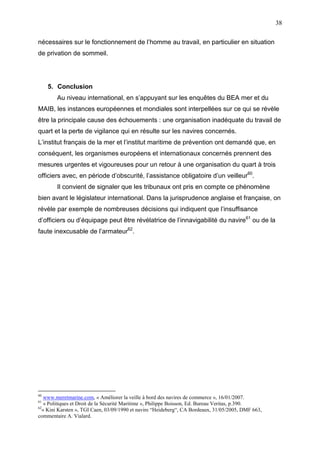 38
nécessaires sur le fonctionnement de l’homme au travail, en particulier en situation
de privation de sommeil.
5. Conclusion
Au niveau international, en s’appuyant sur les enquêtes du BEA mer et du
MAIB, les instances européennes et mondiales sont interpellées sur ce qui se révèle
être la principale cause des échouements : une organisation inadéquate du travail de
quart et la perte de vigilance qui en résulte sur les navires concernés.
L’institut français de la mer et l’institut maritime de prévention ont demandé que, en
conséquent, les organismes européens et internationaux concernés prennent des
mesures urgentes et vigoureuses pour un retour à une organisation du quart à trois
officiers avec, en période d’obscurité, l’assistance obligatoire d’un veilleur60
.
Il convient de signaler que les tribunaux ont pris en compte ce phénomène
bien avant le législateur international. Dans la jurisprudence anglaise et française, on
révèle par exemple de nombreuses décisions qui indiquent que l’insuffisance
d’officiers ou d’équipage peut être révélatrice de l’innavigabilité du navire61
ou de la
faute inexcusable de l’armateur62
.
60
www.meretmarine.com, « Améliorer la veille à bord des navires de commerce », 16/01/2007.
61
« Politiques et Droit de la Sécurité Maritime », Philippe Boisson, Ed. Bureau Veritas, p.390.
62
« Kini Karsten », TGI Caen, 03/09/1990 et navire “Heideberg“, CA Bordeaux, 31/05/2005, DMF 663,
commentaire A. Vialard.
 