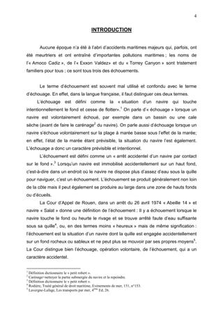 4
INTRODUCTION
Aucune époque n’a été à l’abri d’accidents maritimes majeurs qui, parfois, ont
été meurtriers et ont entraîné d’importantes pollutions maritimes ; les noms de
l’« Amoco Cadiz », de l’« Exxon Valdez» et du « Torrey Canyon » sont tristement
familiers pour tous ; ce sont tous trois des échouements.
Le terme d’échouement est souvent mal utilisé et confondu avec le terme
d’échouage. En effet, dans la langue française, il faut distinguer ces deux termes.
L’échouage est défini comme la « situation d’un navire qui touche
intentionnellement le fond et cesse de flotter».1
On parle d’« échouage » lorsque un
navire est volontairement échoué, par exemple dans un bassin ou une cale
sèche (avant de faire le carénage2
du navire). On parle aussi d’échouage lorsque un
navire s’échoue volontairement sur la plage à marée basse sous l’effet de la marée;
en effet, l’état de la marée étant prévisible, la situation du navire l’est également.
L’échouage a donc un caractère prévisible et intentionnel.
L’échouement est défini comme un « arrêt accidentel d’un navire par contact
sur le fond ».3
Lorsqu’un navire est immobilisé accidentellement sur un haut fond,
c'est-à-dire dans un endroit où le navire ne dispose plus d’assez d’eau sous la quille
pour naviguer, c’est un échouement. L’échouement se produit généralement non loin
de la côte mais il peut également se produire au large dans une zone de hauts fonds
ou d’écueils.
La Cour d’Appel de Rouen, dans un arrêt du 26 avril 1974 « Abeille 14 » et
navire « Salat » donne une définition de l’échouement : Il y a échouement lorsque le
navire touche le fond ou heurte le rivage et se trouve arrêté faute d’eau suffisante
sous sa quille4
, ou, en des termes moins « heureux » mais de même signification :
l’échouement est la situation d’un navire dont la quille est engagée accidentellement
sur un fond rocheux ou sableux et ne peut plus se mouvoir par ses propres moyens5
.
La Cour distingue bien l’échouage, opération volontaire, de l’échouement, qui a un
caractère accidentel.
1
Définition dictionnaire le « petit robert ».
2
Carénage=nettoyer la partie submergée du navire et la repeindre.
3
Définition dictionnaire le « petit robert ».
4
Rodière, Traité général de droit maritime, Evénements de mer, 151, n°153.
5
Lavergne-Lafage, Les transports par mer, 4ème
Ed, 26.
 