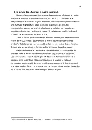 41
3. la pénurie des officiers de la marine marchande
Un autre facteur aggravant est apparu : la pénurie des officiers de la marine
marchande. En effet, le métier de marin n’a plus l’attrait qu’il possédait. Aux
compétences de techniciens s’ajoute désormais une bureaucratie grandissante avec
une multitude de procédures et de check-lists à appliquer. De plus, les
responsabilités accrues par la criminalisation de la pollution, les inspections à
répétitions, des escales courtes ainsi qu’une dégradation des conditions de vie à
bord font partie des causes de cette pénurie.
Celle-ci n’a fait que s’accroître ces dernières années pour atteindre le déficit
record de 40.000 postes à pourvoir dans le monde pour les cinq prochaines
années69
. Cette tendance, n’ayant pas été anticipée, est vouée à être un handicap
durable pour les armateurs et donc un facteur aggravant d’accident en mer.
De plus l’ingérence et l’absence de concertation des pouvoirs publics ont
laissé en friche le terrain de la formation maritime depuis plusieurs décennies.
Les armateurs français ont, pour la plupart, délaissé la formation maritime à la
française et ne se sont que très peu impliqué pour la soutenir et l’adapter.
La formation maritime subit donc des problèmes de recrutement. Il est impensable
que, alors que les officiers de la marine marchande sont très recherchés, les écoles
de la marine marchande ne parviennent pas à faire « le plein ».
69
Intervention du DRH de Bourbon, 06/12/2006, 2ème
assises de l’économie maritime et du littoral.
 