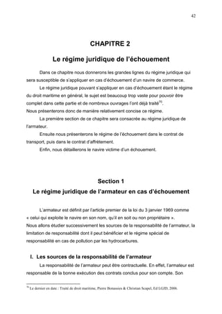 42
CHAPITRE 2
Le régime juridique de l’échouement
Dans ce chapitre nous donnerons les grandes lignes du régime juridique qui
sera susceptible de s’appliquer en cas d’échouement d’un navire de commerce.
Le régime juridique pouvant s’appliquer en cas d’échouement étant le régime
du droit maritime en général, le sujet est beaucoup trop vaste pour pouvoir être
complet dans cette partie et de nombreux ouvrages l’ont déjà traité70
.
Nous présenterons donc de manière relativement concise ce régime.
La première section de ce chapitre sera consacrée au régime juridique de
l’armateur.
Ensuite nous présenterons le régime de l’échouement dans le contrat de
transport, puis dans le contrat d’affrètement.
Enfin, nous détaillerons le navire victime d’un échouement.
Section 1
Le régime juridique de l’armateur en cas d’échouement
L’armateur est définit par l’article premier de la loi du 3 janvier 1969 comme
« celui qui exploite le navire en son nom, qu’il en soit ou non propriétaire ».
Nous allons étudier successivement les sources de la responsabilité de l’armateur, la
limitation de responsabilité dont il peut bénéficier et le régime spécial de
responsabilité en cas de pollution par les hydrocarbures.
I. Les sources de la responsabilité de l’armateur
La responsabilité de l’armateur peut être contractuelle. En effet, l’armateur est
responsable de la bonne exécution des contrats conclus pour son compte. Son
70
Le dernier en date : Traité de droit maritime, Pierre Bonassies & Christian Scapel, Ed LGJD, 2006.
 