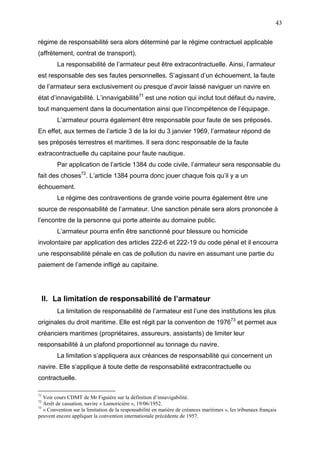 43
régime de responsabilité sera alors déterminé par le régime contractuel applicable
(affrètement, contrat de transport).
La responsabilité de l’armateur peut être extracontractuelle. Ainsi, l’armateur
est responsable des ses fautes personnelles. S’agissant d’un échouement, la faute
de l’armateur sera exclusivement ou presque d’avoir laissé naviguer un navire en
état d’innavigabilité. L’innavigabilité71
est une notion qui inclut tout défaut du navire,
tout manquement dans la documentation ainsi que l’incompétence de l’équipage.
L’armateur pourra également être responsable pour faute de ses préposés.
En effet, aux termes de l’article 3 de la loi du 3 janvier 1969, l’armateur répond de
ses préposés terrestres et maritimes. Il sera donc responsable de la faute
extracontractuelle du capitaine pour faute nautique.
Par application de l’article 1384 du code civile, l’armateur sera responsable du
fait des choses72
. L’article 1384 pourra donc jouer chaque fois qu’il y a un
échouement.
Le régime des contraventions de grande voirie pourra également être une
source de responsabilité de l’armateur. Une sanction pénale sera alors prononcée à
l’encontre de la personne qui porte atteinte au domaine public.
L’armateur pourra enfin être sanctionné pour blessure ou homicide
involontaire par application des articles 222-6 et 222-19 du code pénal et il encourra
une responsabilité pénale en cas de pollution du navire en assumant une partie du
paiement de l’amende infligé au capitaine.
II. La limitation de responsabilité de l’armateur
La limitation de responsabilité de l’armateur est l’une des institutions les plus
originales du droit maritime. Elle est régit par la convention de 197673
et permet aux
créanciers maritimes (propriétaires, assureurs, assistants) de limiter leur
responsabilité à un plafond proportionnel au tonnage du navire.
La limitation s’appliquera aux créances de responsabilité qui concernent un
navire. Elle s’applique à toute dette de responsabilité extracontractuelle ou
contractuelle.
71
Voir cours CDMT de Mr Figuière sur la définition d’innavigabilité.
72
Arrêt de cassation, navire « Lamoricière », 19/06/1952.
73
« Convention sur la limitation de la responsabilité en matière de créances maritimes », les tribunaux français
peuvent encore appliquer la convention internationale précédente de 1957.
 