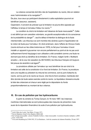 44
La créance concernée doit être née de l’exploitation du navire, être en relation
avec l’administration et la navigation74
.
De plus, tous ceux qui participent directement à cette exploitation pourront en
bénéficier (assureur, assistant).
Cependant, il convient de préciser que la limitation ne pourra être opposée par
l’affréteur à temps à l’armateur fréteur du navire.75
La condition du droit à la limitation est l’absence de faute inexcusable76
. Celle-
ci est définit par son caractère volontaire, sa gravité exceptionnelle et à la conscience
de la probabilité du danger77
; seul le défaut d’intention la distingue de la faute
intentionnelle. Les tribunaux se sont montrés très sévères quant à l’appréciation de
la notion de faute pour l’armateur. En droit américain, dans l’affaire de l’Amoco Cadiz
(navire échoué sur les côtes bretonnes en 1978), le fait pour l’armateur d’avoir
installé un appareil à gouverner non encore parfaitement au point et de ne pas avoir
suffisamment formé l’équipage à son utilisation a été considéré comme une faute ne
donnant pas droit au bénéfice de la limitation. En France, malgré l’arrêt « Multitank
arcadia », de la cour de cassation du 08/10/2003, les tribunaux français ont toujours
fait preuve de sévérité à cet égard78
.
La procédure utilisée par l’armateur qui veut bénéficier de son droit à la
limitation est celle de la constitution d’un fond de limitation. En France, la procédure
sera une requête au président du tribunal de commerce, soit du port d’attache du
navire, soit du port où le navire se trouve. Une fois le fond constitué, mainlevée doit
être donnée de toute saisie exercée contre le navire. Le liquidateur dressera ensuite
la liste des créanciers et chacun sera réglé par le dépositaire du fonds
proportionnellement au montant de leur créance.
III. En cas de pollution par les hydrocarbures
A partir du sinistre du Torrey Canyon, le 18 mars 1967, les instances
maritimes internationales se sont préoccupées des mesures de prévention mais
aussi de la réparation financière à la suite d’une pollution par hydrocarbures.
74
Arrêt Chbre des Lords, Tojo Maru, 16 mars 1971.
75
Navire Djakarta, Lloyd’s Law Reports 2004.I.460
76
Sur la Faute inexcusable : article d’Isabelle Corbier, « faute inexcusable : la notion à facettes multiples »,2005.
77
Cass. 15/07/1941.
78
Voir arrêt Heideberg du 23/08/1993, TC de Bordeaux ; Arrêt de cassation du Johanna Hendrika, 20 mai 1997.
 