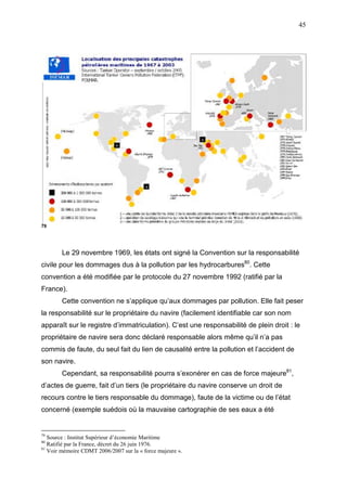 45
79
Le 29 novembre 1969, les états ont signé la Convention sur la responsabilité
civile pour les dommages dus à la pollution par les hydrocarbures80
. Cette
convention a été modifiée par le protocole du 27 novembre 1992 (ratifié par la
France).
Cette convention ne s’applique qu’aux dommages par pollution. Elle fait peser
la responsabilité sur le propriétaire du navire (facilement identifiable car son nom
apparaît sur le registre d’immatriculation). C’est une responsabilité de plein droit : le
propriétaire de navire sera donc déclaré responsable alors même qu’il n’a pas
commis de faute, du seul fait du lien de causalité entre la pollution et l’accident de
son navire.
Cependant, sa responsabilité pourra s’exonérer en cas de force majeure81
,
d’actes de guerre, fait d’un tiers (le propriétaire du navire conserve un droit de
recours contre le tiers responsable du dommage), faute de la victime ou de l’état
concerné (exemple suédois où la mauvaise cartographie de ses eaux a été
79
Source : Institut Supérieur d’économie Maritime
80
Ratifié par la France, décret du 26 juin 1976.
81
Voir mémoire CDMT 2006/2007 sur la « force majeure ».
 