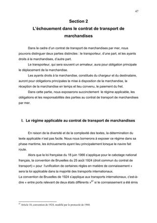 47
Section 2
L’échouement dans le contrat de transport de
marchandises
Dans le cadre d’un contrat de transport de marchandises par mer, nous
pouvons distinguer deux parties distinctes : le transporteur, d’une part, et les ayants
droits à la marchandises, d’autre part.
Le transporteur, qui sera souvent un armateur, aura pour obligation principale
le déplacement de la marchandise.
Les ayants droits à la marchandise, constitués du chargeur et du destinataire,
auront pour obligations principales la mise à disposition de la marchandise, la
réception de la marchandise en temps et lieu convenu, le paiement du fret.
Dans cette partie, nous exposerons succinctement le régime applicable, les
obligations et les responsabilités des parties au contrat de transport de marchandises
par mer.
I. Le régime applicable au contrat de transport de marchandises
En raison de la diversité et de la complexité des textes, la détermination du
texte applicable n’est pas facile. Nous nous bornerons à exposer ce régime dans sa
phase maritime, les échouements ayant lieu principalement lorsque le navire fait
route.
Alors que la loi française du 18 juin 1966 s’applique pour le cabotage national
français, la convention de Bruxelles du 25 août 1924 (droit commun du contrat de
transport) « pour l’unification de certaines règles en matière de connaissement »
sera la loi applicable dans la majorité des transports internationaux.
La convention de Bruxelles de 1924 s’applique aux transports internationaux, c'est-à-
dire « entre ports relevant de deux états différents »87
si le connaissement a été émis
87
Article 10, convention de 1924, modifié par le protocole de 1968.
 