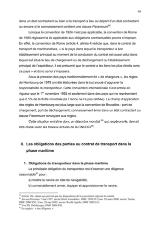 48
dans un état contractant ou bien si le transport a lieu au départ d’un état contractant
ou encore si le connaissement contient une clause Paramount88
.
Lorsque la convention de 1924 n’est pas applicable, la convention de Rome
de 1980 régissant la loi applicable aux obligations contractuelles pourra s’imposer.
En effet, la convention de Rome (article 4, alinéa 4) édicte que, dans le contrat de
transport de marchandises, « si le pays dans lequel le transporteur a son
établissement principal au moment de la conclusion du contrat est aussi celui dans
lequel est situé le lieu de chargement ou de déchargement ou l’établissement
principal de l’expéditeur, il est présumé que le contrat a les liens les plus étroits avec
ce pays » et donc sa loi s’imposera.
Sous la pression des pays traditionnellement dit « de chargeurs », les règles
de Hambourg de 1978 ont été élaborées dans le but avoué d’aggraver la
responsabilité du transporteur. Cette convention internationale n’est entrée en
vigueur que le 1er
novembre 1992 et seulement dans des pays qui ne représentent
que 0.5% de la flotte mondiale (la France ne l’a pas ratifiée). Le champ d’application
des règles de Hambourg est plus large que la convention de Bruxelles : port de
chargement, port de déchargement, connaissement émis dans un état contractant ou
clause Paramount renvoyant aux règles.
Cette situation entraîne donc un désordre mondial 89
qui, espérons-le, devrait
être résolu avec les travaux actuels de la CNUDCI90
…
II. Les obligations des parties au contrat de transport dans la
phase maritime
1. Obligations du transporteur dans la phase maritime
La principale obligation du transporteur est d’exercer une diligence
raisonnable91
pour :
a) mettre le navire en état de navigabilité,
b) convenablement armer, équiper et approvisionner le navire,
88
Article 10c, clause qui prévoit que les dispositions de la convention régiront le contrat.
89
Aix-en-Provence 7 mai 1997, navire Klim Voroshilov, DMF 1998.29; Cass. 28 mars 2000, navire Teesta,
DMF 2000.920 ; Cass. 28 mai 2002, navire World Apollo, DMF 2002.613.
90
Voir Ph. Delebecque, DMF 2004.820.
91
En anglais : « due diligence ».
 