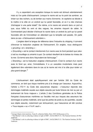 5
Il y a cependant une exception lorsque le navire est échoué volontairement
mais où l’on parle d’échouement. Lorsque le navire est sur le point de sombrer, se
briser sur des rochers, ou de tomber aux mains d’ennemis ; le capitaine se décide à
le mettre à la côte en un endroit qui lui parait favorable, et où il a des chances
d’échapper à une perte totale6
. De même, si le navire est amarré dans un port et
que, sous l’effet du vent et des vagues, les amarres risquent de céder, le
Commandant peut décider d’échouer le navire dans un endroit du port qui lui parait
favorable afin de l’immobiliser en attendant que la tempête soit passée. On parle
dans ce cas « d’échouement volontaire ».
L’anglais étant la langue de référence dans l’industrie du shipping, il convient
d’énoncer la traduction anglaise de l’échouement. En anglais, nous distinguons
« grouding » et « stranding » :
« Grounding » est le contact intentionnel d’un navire avec le fond pendant que celui-
ci est au mouillage ou amarré à quai. Ce contact résultant de la baisse du niveau de
la mer. Ce terme sera donc l’équivalent de l’échouage.7
« Stranding » est la traduction anglaise d’échouement. C’est le contact d’un navire
avec le fond qui, ainsi, l’immobilisera. Il a un caractère involontaire mais peut
également être volontaire dans le cas où le navire est mis à la côte pour éviter un
plus grand danger. 8
L’échouement était spécifiquement visé par l’article 350 du Code de
commerce, en tant que risque maritime pris à la charge par l’assureur. Aujourd’hui,
l’article L.172-11 du Code des assurances dispose : « l’assureur réponde des
dommages matériels causés aux objets assurés par toute fortune de mer ou par un
événement de force majeure ». L’article 2 des Conditions générales de la Police
française d’assurances maritimes sur facultés met aux risques des assureurs les
dommages et pertes matériels, ainsi que les pertes de poids ou de quantités, causés
aux objets assurés, notamment par échouement, que l’assurance ait été conclue
« Tous risques » ou « F.A.P. sauf ».
6
Georges Ripert, droit maritime, Tome II, collection Haller, Paris 1929, Ed Rousseau et Cie.
7
“The Mariner’s role in collecting evidence in light of ISM”, 3rd Ed 2006.P.131. The Nautical Institute, Dr Phil
Anderson.
8
“The Mariner’s role in collecting evidence in light of ISM”, 3rd Ed 2006.P.131. The Nautical Institute, Dr Phil
Anderson.
 