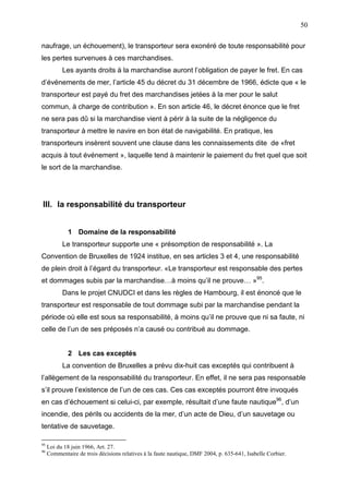 50
naufrage, un échouement), le transporteur sera exonéré de toute responsabilité pour
les pertes survenues à ces marchandises.
Les ayants droits à la marchandise auront l’obligation de payer le fret. En cas
d’événements de mer, l’article 45 du décret du 31 décembre de 1966, édicte que « le
transporteur est payé du fret des marchandises jetées à la mer pour le salut
commun, à charge de contribution ». En son article 46, le décret énonce que le fret
ne sera pas dû si la marchandise vient à périr à la suite de la négligence du
transporteur à mettre le navire en bon état de navigabilité. En pratique, les
transporteurs insèrent souvent une clause dans les connaissements dite de «fret
acquis à tout événement », laquelle tend à maintenir le paiement du fret quel que soit
le sort de la marchandise.
III. la responsabilité du transporteur
1 Domaine de la responsabilité
Le transporteur supporte une « présomption de responsabilité ». La
Convention de Bruxelles de 1924 institue, en ses articles 3 et 4, une responsabilité
de plein droit à l’égard du transporteur. «Le transporteur est responsable des pertes
et dommages subis par la marchandise…à moins qu’il ne prouve… »95
.
Dans le projet CNUDCI et dans les règles de Hambourg, il est énoncé que le
transporteur est responsable de tout dommage subi par la marchandise pendant la
période où elle est sous sa responsabilité, à moins qu’il ne prouve que ni sa faute, ni
celle de l’un de ses préposés n’a causé ou contribué au dommage.
2 Les cas exceptés
La convention de Bruxelles a prévu dix-huit cas exceptés qui contribuent à
l’allègement de la responsabilité du transporteur. En effet, il ne sera pas responsable
s’il prouve l’existence de l’un de ces cas. Ces cas exceptés pourront être invoqués
en cas d’échouement si celui-ci, par exemple, résultait d’une faute nautique96
, d’un
incendie, des périls ou accidents de la mer, d’un acte de Dieu, d’un sauvetage ou
tentative de sauvetage.
95
Loi du 18 juin 1966, Art. 27.
96
Commentaire de trois décisions relatives à la faute nautique, DMF 2004, p. 635-641, Isabelle Corbier.
 