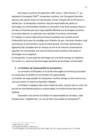 51
Ainsi dans un arrêt du 23 septembre 1999, navire « Ville d’Aurore »97
, qui
opposait la Compagnie CMA98
, transporteur maritime, à la Compagnie Securitas,
assureur des ayants droits à la marchandise, la Cour d’Appel d’Aix-en-Provence a
décidé que « le transporteur maritime n’est pas responsable des pertes ou
dommages aux marchandises résultant ou provenant d’une faute nautique. Mais ce
principe ne l’exonère pas de la responsabilité afférente aux dommages provenant
d’une faute distincte, en particulier ceux résultant d’une faute commerciale.
En l’espèce, le navire s’était échoué lorsqu’il procédait avec le pilote du port
d’Alexandrie de la zone de mouillage vers l’intérieur du port. Une faute nautique a été
commise par le commandant, cause de l’échouement. Une faute commerciale a
également été constatée dans le manque de soin et de mesures conservatoires
apportés à la marchandise à la suite de l’échouement entraînant des pertes et
dommages sur la cargaison.
Le transporteur n’a pas payé les dommages dus à la faute nautique du Capitaine.
Par contre, il a payé tous les dommages résultants de ses fautes commerciales.
3. La limitation de responsabilité du transporteur
La convention de Bruxelles, la loi de 66 et les règles de Hambourg accordent
au transporteur le bénéfice d’une limitation de responsabilité.
La limitation de responsabilité du transporteur maritime déroge au droit commun qui
veut que l’auteur en assure la réparation intégrale.
La limitation s’applique selon deux modes de calcul, soit par colis ou unité, soit
par kilo de marchandise perdue ou endommagée, le montant le plus élevé étant
appliqué.
Cependant, tout comme la limitation de responsabilité de l’armateur, cette
limitation sera « déplafonnée » en cas de faute inexcusable du transporteur99
.
97
DMF 2001.617. p 598.
98
Compagnie Maritime d’Affrètement.
99
Navire teleghma, Aix-en Provence, 07/01/1997, DMF 1997.397 ; Navire Girolata, Cass. 27/10/1998.
 