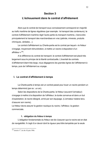 52
Section 3
L’échouement dans le contrat d’affrètement
Alors que le contrat de transport sous connaissement correspond en majorité
au trafic maritime de lignes régulières (par exemple : le transport des conteneurs), le
contrat d’affrètement maritime régit l’autre partie du transport maritime, c'est-à-dire
principalement le transport des marchandises en vrac (pétrole, minerais, produits
chimiques, céréales…).
Le contrat d’affrètement ou Charte-partie est le contrat par lequel « le fréteur
s’engage, moyennant rémunération, à mettre un navire à disposition d’un
affréteur »100
.
A la différence du contrat de transport, le contrat d’affrètement est placé très
largement sous le principe de la liberté contractuelle. L’éventail de contrats
d’affrètement étant très large, nous dégagerons les grandes lignes de l’affrètement à
temps, puis de l’affrètement au voyage.
I. Le contrat d’affrètement à temps
La Charte-partie à temps est un contrat passé pour louer un navire pendant un
temps déterminé (par ex : un an).
Selon les dispositions de la Charte-partie, le fréteur (souvent l’armateur)
s’engage à mettre à la disposition de l’affréteur, la durée convenue et dans un but
d’exploitation, le navire désigné, armé par son équipage. (L’armateur restera tenu
d’assurer son navire).
Le fréteur devra assurer la gestion nautique du navire, l’affréteur, la gestion
commerciale.
1. obligation du fréteur à temps
L’obligation fondamentale du fréteur est de s’assurer que le navire est en état
de navigabilité. Il s’agit d’un devoir dont la rigueur peut être tempérée par la seule
100
Article 1er
, loi du 18 juin 1966.
 