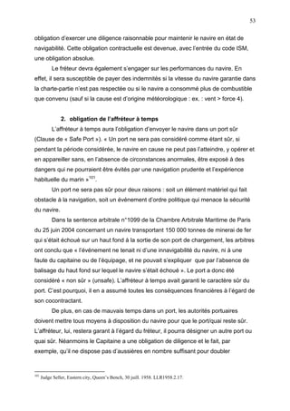 53
obligation d’exercer une diligence raisonnable pour maintenir le navire en état de
navigabilité. Cette obligation contractuelle est devenue, avec l’entrée du code ISM,
une obligation absolue.
Le fréteur devra également s’engager sur les performances du navire. En
effet, il sera susceptible de payer des indemnités si la vitesse du navire garantie dans
la charte-partie n’est pas respectée ou si le navire a consommé plus de combustible
que convenu (sauf si la cause est d’origine météorologique : ex. : vent > force 4).
2. obligation de l’affréteur à temps
L’affréteur à temps aura l’obligation d’envoyer le navire dans un port sûr
(Clause de « Safe Port »). « Un port ne sera pas considéré comme étant sûr, si
pendant la période considérée, le navire en cause ne peut pas l’atteindre, y opérer et
en appareiller sans, en l’absence de circonstances anormales, être exposé à des
dangers qui ne pourraient être évités par une navigation prudente et l’expérience
habituelle du marin »101
.
Un port ne sera pas sûr pour deux raisons : soit un élément matériel qui fait
obstacle à la navigation, soit un événement d’ordre politique qui menace la sécurité
du navire.
Dans la sentence arbitrale n°1099 de la Chambre Arbitrale Maritime de Paris
du 25 juin 2004 concernant un navire transportant 150 000 tonnes de minerai de fer
qui s’était échoué sur un haut fond à la sortie de son port de chargement, les arbitres
ont conclu que « l’événement ne tenait ni d’une innavigabilité du navire, ni à une
faute du capitaine ou de l’équipage, et ne pouvait s’expliquer que par l’absence de
balisage du haut fond sur lequel le navire s’était échoué ». Le port a donc été
considéré « non sûr » (unsafe). L’affréteur à temps avait garanti le caractère sûr du
port. C’est pourquoi, il en a assumé toutes les conséquences financières à l’égard de
son cocontractant.
De plus, en cas de mauvais temps dans un port, les autorités portuaires
doivent mettre tous moyens à disposition du navire pour que le port/quai reste sûr.
L’affréteur, lui, restera garant à l’égard du fréteur, il pourra désigner un autre port ou
quai sûr. Néanmoins le Capitaine a une obligation de diligence et le fait, par
exemple, qu’il ne dispose pas d’aussières en nombre suffisant pour doubler
101
Judge Seller, Eastern city, Queen’s Bench, 30 juill. 1958. LLR1958.2.17.
 