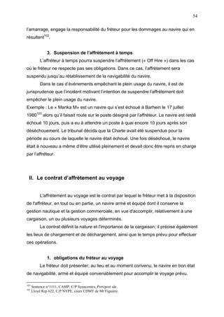 54
l’amarrage, engage la responsabilité du fréteur pour les dommages au navire qui en
résultent102
.
3. Suspension de l’affrètement à temps
L’affréteur à temps pourra suspendre l’affrètement (« Off Hire ») dans les cas
où le fréteur ne respecte pas ses obligations. Dans ce cas, l’affrètement sera
suspendu jusqu’au rétablissement de la navigabilité du navire.
Dans le cas d’événements empêchant le plein usage du navire, il est de
jurisprudence que l’incident motivant l’intention de suspendre l’affrètement doit
empêcher le plein usage du navire.
Exemple : Le « Marika M» est un navire qui s’est échoué à Barhein le 17 juillet
1980103
alors qu’il faisait route sur le poste désigné par l’affréteur. Le navire est resté
échoué 10 jours, puis a eu à attendre un poste à quai encore 10 jours après son
déséchouement. Le tribunal décida que la Charte avait été suspendue pour la
période au cours de laquelle le navire était échoué. Une fois déséchoué, le navire
était à nouveau a même d’être utilisé pleinement et devait donc être repris en charge
par l’affréteur.
II. Le contrat d’affrètement au voyage
L'affrètement au voyage est le contrat par lequel le fréteur met à la disposition
de l'affréteur, en tout ou en partie, un navire armé et équipé dont il conserve la
gestion nautique et la gestion commerciale, en vue d'accomplir, relativement à une
cargaison, un ou plusieurs voyages déterminés.
Le contrat définit la nature et l'importance de la cargaison; il précise également
les lieux de chargement et de déchargement, ainsi que le temps prévu pour effectuer
ces opérations.
1. obligations du fréteur au voyage
Le fréteur doit présenter, au lieu et au moment convenu, le navire en bon état
de navigabilité, armé et équipé convenablement pour accomplir le voyage prévu.
102
Sentence n°1111, CAMP, C/P Synacomex, Port/post sûr.
103
Lloyd Rep 622, C/P NYPE, cours CDMT de Mr Figuière.
 