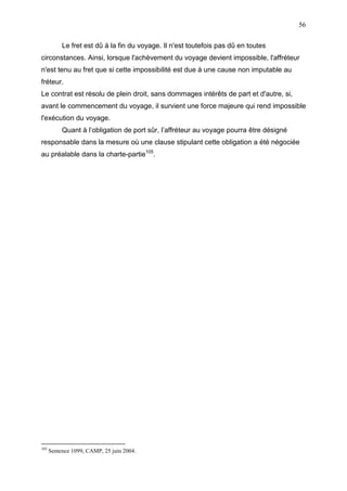 56
Le fret est dû à la fin du voyage. Il n'est toutefois pas dû en toutes
circonstances. Ainsi, lorsque l'achèvement du voyage devient impossible, l'affréteur
n'est tenu au fret que si cette impossibilité est due à une cause non imputable au
fréteur.
Le contrat est résolu de plein droit, sans dommages intérêts de part et d'autre, si,
avant le commencement du voyage, il survient une force majeure qui rend impossible
l'exécution du voyage.
Quant à l’obligation de port sûr, l’affréteur au voyage pourra être désigné
responsable dans la mesure où une clause stipulant cette obligation a été négociée
au préalable dans la charte-partie105
.
105
Sentence 1099, CAMP, 25 juin 2004.
 