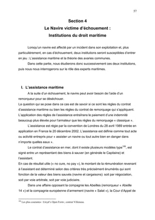 57
Section 4
Le Navire victime d’échouement :
Institutions du droit maritime
Lorsqu’un navire est affecté par un incident dans son exploitation et, plus
particulièrement, en cas d’échouement, deux institutions seront susceptibles d’entrer
en jeu : L’assistance maritime et la théorie des avaries communes.
Dans cette partie, nous étudierons donc successivement ces deux institutions,
puis nous nous interrogerons sur le rôle des experts maritimes.
I. L’assistance maritime
A la suite d’un échouement, le navire peut avoir besoin de l’aide d’un
remorqueur pour se déséchouer.
La question qui se pose dans ce cas est de savoir si ce sont les règles du contrat
d’assistance maritime ou bien les règles du contrat de remorquage qui s’appliquent.
L’application des règles de l’assistance entraînera le paiement d’une indemnité
beaucoup plus élevée pour l’armateur que les règles du remorquage « classique ».
L’assistance est régie par la convention de Londres du 28 avril 1989 entrée en
application en France le 20 décembre 2002. L’assistance est définie comme tout acte
ou activité entrepris pour « assister un navire ou tout autre bien en danger dans
n’importe quelles eaux ».
Le contrat d’assistance en mer, dont il existe plusieurs modèles type106
, est
signé entre un représentant des biens à sauver (en générale le Capitaine) et
l’assistant.
En cas de résultat utile (« no cure, no pay »), le montant de la rémunération revenant
à l’assistant est déterminé selon des critères très précisément énumérés qui sont
fonction de la valeur des biens sauvés (navire et cargaisons): soit par négociation,
soit par voie arbitrale, soit par voie judiciaire.
Dans une affaire opposant la compagnie les Abeilles (remorqueur « Abeille
14 ») et la compagnie européenne d’armement (navire « Salat »), la Cour d’Appel de
106
Les plus courantes : Lloyd’s Open Form ; contrat Villeneau.
 
