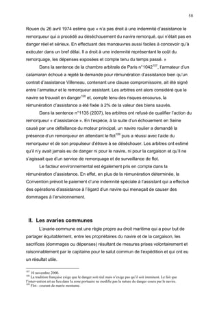 58
Rouen du 26 avril 1974 estime que « n’a pas droit à une indemnité d’assistance le
remorqueur qui a procédé au déséchouement du navire remorqué, qui n’était pas en
danger réel et sérieux. En effectuant des manœuvres aussi faciles à concevoir qu’à
exécuter dans un bref délai. Il a droit à une indemnité représentant le coût du
remorquage, les dépenses exposées et compte tenu du temps passé. »
Dans la sentence de la chambre arbitrale de Paris n°1042107
, l’armateur d’un
catamaran échoué a rejeté la demande pour rémunération d’assistance bien qu’un
contrat d’assistance Villeneau, contenant une clause compromissoire, ait été signé
entre l’armateur et le remorqueur assistant. Les arbitres ont alors considéré que le
navire se trouvait en danger108
et, compte tenu des risques encourus, la
rémunération d’assistance a été fixée à 2% de la valeur des biens sauvés.
Dans la sentence n°1135 (2007), les arbitres ont refusé de qualifier l’action du
remorqueur « d’assistance ». En l’espèce, à la suite d’un échouement en Seine
causé par une défaillance du moteur principal, un navire roulier a demandé la
présence d’un remorqueur en attendant le flot109
puis a réussi avec l’aide du
remorqueur et de son propulseur d’étrave à se déséchouer. Les arbitres ont estimé
qu’il n’y avait jamais eu de danger ni pour le navire, ni pour la cargaison et qu’il ne
s’agissait que d’un service de remorquage et de surveillance de flot.
Le facteur environnemental est également pris en compte dans la
rémunération d’assistance. En effet, en plus de la rémunération déterminée, la
Convention prévoit le paiement d’une indemnité spéciale à l’assistant qui a effectué
des opérations d’assistance à l’égard d’un navire qui menaçait de causer des
dommages à l’environnement.
II. Les avaries communes
L’avarie commune est une règle propre au droit maritime qui a pour but de
partager équitablement, entre les propriétaires du navire et de la cargaison, les
sacrifices (dommages ou dépenses) résultant de mesures prises volontairement et
raisonnablement par le capitaine pour le salut commun de l’expédition et qui ont eu
un résultat utile.
107
10 novembre 2000.
108
La tradition française exige que le danger soit réel mais n’exige pas qu’il soit imminent. Le fait que
l’intervention ait eu lieu dans la zone portuaire ne modifie pas la nature du danger couru par le navire.
109
Flot : courant de marée montante.
 