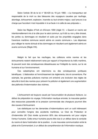 6
Selon l’article 38 de la loi n° 66-420 du 18 juin 1966 : « Le transporteur est
responsable de la mort ou des blessures des voyageurs causées par naufrage,
abordage, échouement, explosion, incendie ou tout sinistre majeur, sauf preuve à sa
charge que l’accident n’est imputable ni à sa faute ni à celle de ses préposés ».
Selon les Règles d’York et d’Anvers 1994 (règle V) : « Quand un navire est
intentionnellement mis à la côte pour le salut commun, qu’il dût ou non y être drossé,
les pertes ou dommages en résultant et subis par les propriétés engagées dans
l’aventure maritime commune seront admis en avarie commune ». Les dépenses
pour alléger le navire échoué et les dommages en résultant sont également admis en
avarie commune (Règle VIII).
Malgré le fait que les naufrages, les collisions entre navires et les
échouements restent relativement rares par rapport à l’importance du trafic maritime,
ils peuvent avoir des conséquences désastreuses sur l’intégrité du navire, sur la vie
humaine et sur l’environnement.
Ces catastrophes ont néanmoins eu des conséquences juridiques
bénéfiques : L’élaboration et l’enrichissement de règlements, lois et conventions. Par
exemple, les grandes pollutions marines ont entraîné une évolution des règles de
sécurité à bord des navires pour prévenir la pollution et également une augmentation
des plafonds d’indemnisation des victimes.
L’échouement est toujours causé par l’accumulation de plusieurs facteurs. Le
défaut de préparation du voyage, l’information nautique erronée, la mauvaise gestion
des ressources passerelle et la pression commerciale des chargeurs pourront être
des causes d’échouement.
Les statistiques sur les demandes d’indemnisations sont un outil intéressant
pour connaître l’origine des accidents maritimes. Le Club de Protection et
d’Indemnités UK Club révèle qu’environ 80% des échouements ont pour origine
l’erreur humaine. Cette erreur humaine pourra être due à un défaut dans la conduite
du navire et dans l’estimation de la position, à une mauvaise communication entre le
pilote et le Commandant, à un défaut de compréhension de l’information nautique.
 