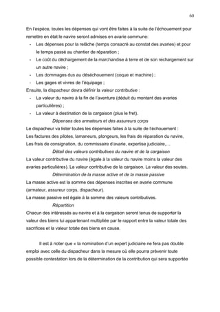 60
En l’espèce, toutes les dépenses qui vont être faites à la suite de l’échouement pour
remettre en état le navire seront admises en avarie commune:
- Les dépenses pour la relâche (temps consacré au constat des avaries) et pour
le temps passé au chantier de réparation ;
- Le coût du déchargement de la marchandise à terre et de son rechargement sur
un autre navire ;
- Les dommages dus au déséchouement (coque et machine) ;
- Les gages et vivres de l’équipage ;
Ensuite, la dispacheur devra définir la valeur contributive :
- La valeur du navire à la fin de l’aventure (déduit du montant des avaries
particulières) ;
- La valeur à destination de la cargaison (plus le fret).
Dépenses des armateurs et des assureurs corps
Le dispacheur va lister toutes les dépenses faites à la suite de l’échouement :
Les factures des pilotes, lamaneurs, plongeurs, les frais de réparation du navire,
Les frais de consignation, du commissaire d’avarie, expertise judiciaire,…
Détail des valeurs contributives du navire et de la cargaison
La valeur contributive du navire (égale à la valeur du navire moins la valeur des
avaries particulières). La valeur contributive de la cargaison. La valeur des soutes.
Détermination de la masse active et de la masse passive
La masse active est la somme des dépenses inscrites en avarie commune
(armateur, assureur corps, dispacheur).
La masse passive est égale à la somme des valeurs contributives.
Répartition
Chacun des intéressés au navire et à la cargaison seront tenus de supporter la
valeur des biens lui appartenant multipliée par le rapport entre la valeur totale des
sacrifices et la valeur totale des biens en cause.
Il est à noter que « la nomination d’un expert judiciaire ne fera pas double
emploi avec celle du dispacheur dans la mesure où elle pourra prévenir toute
possible contestation lors de la détermination de la contribution qui sera supportée
 