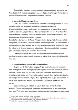 62
Ces multiples enquêtes et expertises sont toutes destinées à rechercher les
faits. Cependant, elles se superposent souvent et posent certains problèmes dans la
mesure où leur vocation n’est pas nécessairement judiciaire.
2. Valeur juridique des expertises.
Le but des enquêtes administratives est de tirer des enseignements au niveau
de la sécurité et des mesures à prendre pour en éviter la répétition.
L’expertise judiciaire, quant à elle, devra être plus exigente au niveau de la preuve
des faits rapportés. La garantie de cette exigence étant le principe du contradictoire.
Ces deux types d’enquêtes n’ont pas la même valeur probatoire et ne devront pas
être mises sur le même plan par les tribunaux.
Dans l’affaire du naufrage du Tanio114
, la commission d’enquête technique avait été
désignée et une expertise judiciaire avait été menée en parallèle. Or, contrairement à
l’enquête technique qui a rendu son rapport hâtivement sans avoir pu examiner tous
les éléments du dossier, les experts judiciaires ont donnés des résultats beaucoup
plus complets sur les causes possibles de l’accident.
L’expertise judiciaire devra donc se distinguer de l’enquête technique et
administrative par une plus grande exigence au niveau de la preuve des faits qu’elle
rapporte.
3. L’implication du juge dans les investigations
D’après Luc Grellet115
, dans les pays Anglo-saxons, les experts des parties
sont interrogés et contre interrogés devant le juge qui se fait une opinion. Or, dans le
système français, il est très rare que l’expert judiciaire rende compte de ses
investigations à l’audience ; l’intervention du juge français dans la phase d’instruction
est pratiquement inexistante. On peut donc regretter qu’il n’y ait que très rarement un
débat entre le Président, les avocats, les experts judiciaires et les experts des
parties.
Cependant, le jugement de le la rupture de la plate-forme Alexander
Kielland116
donne un témoignage exemplaire du traitement qu’un tribunal français
peut faire117
. En effet, dans cette affaire, le Président Grandjean avait permis à toutes
114
07 mars 1980, naufrage au large de l’île de Batz sur mer.
115
Luc Grellet, avocat au barreau de Paris. DMF 2001.614, « Faut-il réformer les systèmes d’investigations ».
116
Plate-forme de forage pétrolier coulée en 1980 au large de la Norvège.
117
Luc Grellet, avocat au barreau de Paris. DMF 2001.614.
 