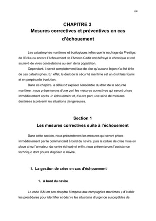 64
CHAPITRE 3
Mesures correctives et préventives en cas
d’échouement
Les catastrophes maritimes et écologiques telles que le naufrage du Prestige,
de l’Erika ou encore l’échouement de l’Amoco Cadiz ont défrayé la chronique et ont
soulevé de vives contestations au sein de la population.
Cependant, il serait complètement faux de dire qu’aucune leçon n’a été tirée
de ces catastrophes. En effet, le droit de la sécurité maritime est un droit très fourni
et en perpétuelle évolution.
Dans ce chapitre, à défaut d’exposer l’ensemble du droit de la sécurité
maritime , nous présenterons d’une part les mesures correctives qui seront prises
immédiatement après un échouement et, d’autre part, une série de mesures
destinées à prévenir les situations dangereuses.
Section 1
Les mesures correctives suite à l’échouement
Dans cette section, nous présenterons les mesures qui seront prises
immédiatement par le commandant à bord du navire, puis la cellule de crise mise en
place chez l’armateur du navire échoué et enfin, nous présenterons l’assistance
technique dont pourra disposer le navire.
I. La gestion de crise en cas d’échouement
1. A bord du navire
Le code ISM en son chapitre 8 impose aux compagnies maritimes « d’établir
les procédures pour identifier et décrire les situations d’urgence susceptibles de
 