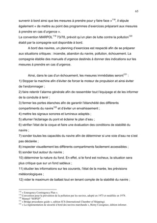 65
survenir à bord ainsi que les mesures à prendre pour y faire face »118
, il stipule
également « de mettre au point des programmes d’exercices préparant aux mesures
à prendre en cas d’urgence ».
La convention MARPOL119
73/78, prévoit qu’un plan de lutte contre la pollution120
établi par la compagnie soit disponible à bord.
A bord des navires, un planning d’exercices est respecté afin de se préparer
aux situations critiques : incendie, abandon du navire, pollution, échouement. La
compagnie établie des manuels d’urgence destinés à donner des indications sur les
mesures à prendre en cas d’urgence.
Ainsi, dans le cas d’un échouement, les mesures immédiates seront121
:
1) Stopper la machine afin d’éviter de forcer le moteur de propulsion et ainsi éviter
de l’endommager ;
2) faire retentir l’alarme générale afin de rassembler tout l’équipage et de les informer
de la conduite à tenir ;
3) fermer les portes étanches afin de garantir l’étanchéité des différents
compartiments du navire122
et d’éviter un envahissement ;
4) mettre les signaux sonores et lumineux adaptés ;
5) allumer l’éclairage du pont et éclairer le plan d’eau ;
6) vérifier l’état de la coque et faire une évaluation des conditions de stabilité du
navire ;
7) sonder toutes les capacités du navire afin de déterminer si une voie d’eau ne s’est
pas déclarée ;
8) inspecter visuellement les différents compartiments facilement accessibles ;
9) sonder tout autour du navire ;
10) déterminer la nature du fond. En effet, si le fond est rocheux, la situation sera
plus critique que sur un fond sableux ;
11) étudier les informations sur les courants, l’état de la marée, les prévisions
météorologiques ;
12) vider le maximum de ballast tout en tenant compte de la stabilité du navire ;
118
« Emergency Contingency Plan ».
119
Convention pour la prévention de la pollution par les navires, adopté en 1973 et modifiée en 1978.
120
Manuel “SOPEP”.
121
« Bridge procedures guide », edition ICS (International Chamber of Shipping).
122
« La réglementation de sécurité à bord des navires marchands », Rémy Cuisigniez, édition infomer.
 