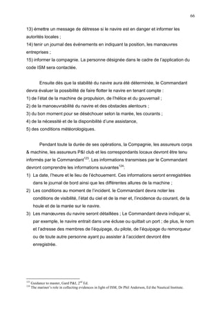 66
13) émettre un message de détresse si le navire est en danger et informer les
autorités locales ;
14) tenir un journal des événements en indiquant la position, les manœuvres
entreprises ;
15) informer la compagnie. La personne désignée dans le cadre de l’application du
code ISM sera contactée.
Ensuite dès que la stabilité du navire aura été déterminée, le Commandant
devra évaluer la possibilité de faire flotter le navire en tenant compte :
1) de l’état de la machine de propulsion, de l’hélice et du gouvernail ;
2) de la manoeuvrabilité du navire et des obstacles alentours ;
3) du bon moment pour se déséchouer selon la marée, les courants ;
4) de la nécessité et de la disponibilité d’une assistance,
5) des conditions météorologiques.
Pendant toute la durée de ses opérations, la Compagnie, les assureurs corps
& machine, les assureurs P&I club et les correspondants locaux devront être tenu
informés par le Commandant123
. Les informations transmises par le Commandant
devront comprendre les informations suivantes124
:
1) La date, l’heure et le lieu de l’échouement. Ces informations seront enregistrées
dans le journal de bord ainsi que les différentes allures de la machine ;
2) Les conditions au moment de l’incident. le Commandant devra noter les
conditions de visibilité, l’état du ciel et de la mer et, l’incidence du courant, de la
houle et de la marée sur le navire.
3) Les manœuvres du navire seront détaillées ; Le Commandant devra indiquer si,
par exemple, le navire entrait dans une écluse ou quittait un port ; de plus, le nom
et l’adresse des membres de l’équipage, du pilote, de l’équipage du remorqueur
ou de toute autre personne ayant pu assister à l’accident devront être
enregistrée.
123
Guidance to master, Gard P&I, 2nd
Ed.
124
The mariner’s role in collecting evidences in light of ISM, Dr Phil Anderson, Ed the Nautical Institute.
 
