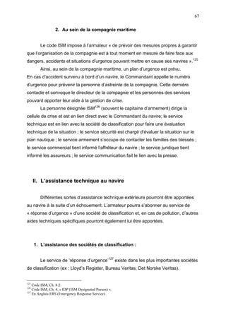 67
2. Au sein de la compagnie maritime
Le code ISM impose à l’armateur « de prévoir des mesures propres à garantir
que l’organisation de la compagnie est à tout moment en mesure de faire face aux
dangers, accidents et situations d’urgence pouvant mettre en cause ses navires ».125
Ainsi, au sein de la compagnie maritime, un plan d’urgence est prévu.
En cas d’accident survenu à bord d’un navire, le Commandant appelle le numéro
d’urgence pour prévenir la personne d’astreinte de la compagnie. Cette dernière
contacte et convoque le directeur de la compagnie et les personnes des services
pouvant apporter leur aide à la gestion de crise.
La personne désignée ISM126
(souvent le capitaine d’armement) dirige la
cellule de crise et est en lien direct avec le Commandant du navire; le service
technique est en lien avec la société de classification pour faire une évaluation
technique de la situation ; le service sécurité est chargé d’évaluer la situation sur le
plan nautique ; le service armement s’occupe de contacter les familles des blessés ;
le service commercial tient informé l’affréteur du navire ; le service juridique tient
informé les assureurs ; le service communication fait le lien avec la presse.
II. L’assistance technique au navire
Différentes sortes d’assistance technique extérieure pourront être apportées
au navire à la suite d’un échouement. L’armateur pourra s’abonner au service de
« réponse d’urgence » d’une société de classification et, en cas de pollution, d’autres
aides techniques spécifiques pourront également lui être apportées.
1. L’assistance des sociétés de classification :
Le service de ‘réponse d’urgence’127
existe dans les plus importantes sociétés
de classification (ex : Lloyd’s Register, Bureau Veritas, Det Norske Veritas).
125
Code ISM, Ch. 8.2.
126
Code ISM, Ch. 4, « IDP (ISM Designated Person) ».
127
En Anglais ERS (Emergency Response Service).
 