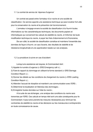 68
1.1 Le contrat de service de ‘réponse d’urgence’
Un contrat est passé entre l’armateur d’un navire et une société de
classification. Ce service apporte une assistance technique qui peut s’avérer fort utile
pour la conservation du navire et la prévention de l’environnement.
L’armateur s’engage envers la société de classification à lui fournir toutes
informations sur les caractéristiques techniques, les documents papiers et
informatiques qui concernent les calculs de stabilité du navire, à l’informer de toute
modification technique du navire, à payer les frais d’abonnement et d’honoraires.
De son côté, la société de classification constitue et maintiens l’ensemble des
données de façon à fournir, en cas d’avarie, des résultats de stabilité et de
résistance longitudinale et une appréciation basée sur ces analyses.
1.2 La procédure à suivre en cas d’accident
Lorsqu’une assistance est requise, le Commandant doit :
1) Appeler le numéro d’urgence (« ERS Emergency call ») ;
2) Faire le rapport du dommage en utilisant la forme standard (« ERS Damage
Condition Report ») ;
3) Donner les détails sur les conditions de chargement du navire (« ERS Loading
Condition Report ») ;
4) Attendre l’accusé de réception et maintenir une communication avec l’ERS ;
5) Déterminer la localisation et l’étendue des dommages ;
6) Enregistrer toutes données sur l’état du navire ;
A la suite de ces échanges, une analyse des conditions du navire sera
transmise par l’ERS. Ces calculs en temps réel sont une aide conséquente pour le
Commandant. Il peut ainsi prendre les mesures nécessaires pour diminuer les
contraintes de stabilité du navire et les décisions sur les manœuvres à entreprendre
en toute connaissance de cause.
 