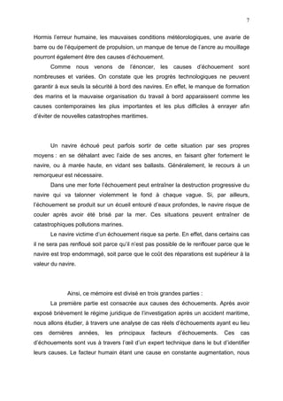 7
Hormis l’erreur humaine, les mauvaises conditions météorologiques, une avarie de
barre ou de l’équipement de propulsion, un manque de tenue de l’ancre au mouillage
pourront également être des causes d’échouement.
Comme nous venons de l’énoncer, les causes d’échouement sont
nombreuses et variées. On constate que les progrès technologiques ne peuvent
garantir à eux seuls la sécurité à bord des navires. En effet, le manque de formation
des marins et la mauvaise organisation du travail à bord apparaissent comme les
causes contemporaines les plus importantes et les plus difficiles à enrayer afin
d’éviter de nouvelles catastrophes maritimes.
Un navire échoué peut parfois sortir de cette situation par ses propres
moyens : en se déhalant avec l’aide de ses ancres, en faisant gîter fortement le
navire, ou à marée haute, en vidant ses ballasts. Généralement, le recours à un
remorqueur est nécessaire.
Dans une mer forte l’échouement peut entraîner la destruction progressive du
navire qui va talonner violemment le fond à chaque vague. Si, par ailleurs,
l’échouement se produit sur un écueil entouré d’eaux profondes, le navire risque de
couler après avoir été brisé par la mer. Ces situations peuvent entraîner de
catastrophiques pollutions marines.
Le navire victime d’un échouement risque sa perte. En effet, dans certains cas
il ne sera pas renfloué soit parce qu’il n’est pas possible de le renflouer parce que le
navire est trop endommagé, soit parce que le coût des réparations est supérieur à la
valeur du navire.
Ainsi, ce mémoire est divisé en trois grandes parties :
La première partie est consacrée aux causes des échouements. Après avoir
exposé brièvement le régime juridique de l’investigation après un accident maritime,
nous allons étudier, à travers une analyse de cas réels d’échouements ayant eu lieu
ces dernières années, les principaux facteurs d’échouements. Ces cas
d’échouements sont vus à travers l’œil d’un expert technique dans le but d’identifier
leurs causes. Le facteur humain étant une cause en constante augmentation, nous
 