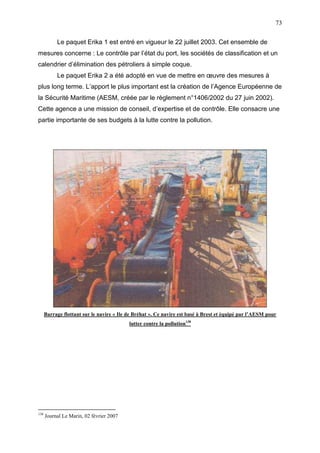 73
Le paquet Erika 1 est entré en vigueur le 22 juillet 2003. Cet ensemble de
mesures concerne : Le contrôle par l’état du port, les sociétés de classification et un
calendrier d’élimination des pétroliers à simple coque.
Le paquet Erika 2 a été adopté en vue de mettre en œuvre des mesures à
plus long terme. L’apport le plus important est la création de l’Agence Européenne de
la Sécurité Maritime (AESM, créée par le règlement n°1406/2002 du 27 juin 2002).
Cette agence a une mission de conseil, d’expertise et de contrôle. Elle consacre une
partie importante de ses budgets à la lutte contre la pollution.
Barrage flottant sur le navire « Ile de Bréhat ». Ce navire est basé à Brest et équipé par l’AESM pour
lutter contre la pollution138
138
Journal Le Marin, 02 février 2007
 