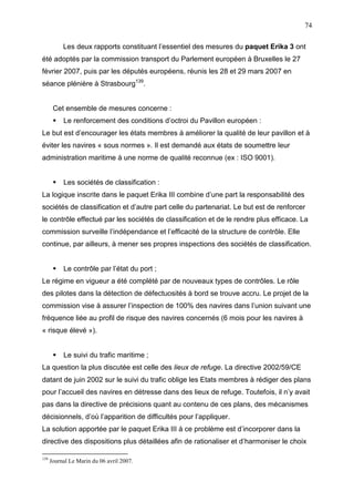 74
Les deux rapports constituant l’essentiel des mesures du paquet Erika 3 ont
été adoptés par la commission transport du Parlement européen à Bruxelles le 27
février 2007, puis par les députés européens, réunis les 28 et 29 mars 2007 en
séance plénière à Strasbourg139
.
Cet ensemble de mesures concerne :
Le renforcement des conditions d’octroi du Pavillon européen :
Le but est d’encourager les états membres à améliorer la qualité de leur pavillon et à
éviter les navires « sous normes ». Il est demandé aux états de soumettre leur
administration maritime à une norme de qualité reconnue (ex : ISO 9001).
Les sociétés de classification :
La logique inscrite dans le paquet Erika III combine d’une part la responsabilité des
sociétés de classification et d’autre part celle du partenariat. Le but est de renforcer
le contrôle effectué par les sociétés de classification et de le rendre plus efficace. La
commission surveille l’indépendance et l’efficacité de la structure de contrôle. Elle
continue, par ailleurs, à mener ses propres inspections des sociétés de classification.
Le contrôle par l’état du port ;
Le régime en vigueur a été complété par de nouveaux types de contrôles. Le rôle
des pilotes dans la détection de défectuosités à bord se trouve accru. Le projet de la
commission vise à assurer l’inspection de 100% des navires dans l’union suivant une
fréquence liée au profil de risque des navires concernés (6 mois pour les navires à
« risque élevé »).
Le suivi du trafic maritime ;
La question la plus discutée est celle des lieux de refuge. La directive 2002/59/CE
datant de juin 2002 sur le suivi du trafic oblige les Etats membres à rédiger des plans
pour l’accueil des navires en détresse dans des lieux de refuge. Toutefois, il n’y avait
pas dans la directive de précisions quant au contenu de ces plans, des mécanismes
décisionnels, d’où l’apparition de difficultés pour l’appliquer.
La solution apportée par le paquet Erika III à ce problème est d’incorporer dans la
directive des dispositions plus détaillées afin de rationaliser et d’harmoniser le choix
139
Journal Le Marin du 06 avril 2007.
 