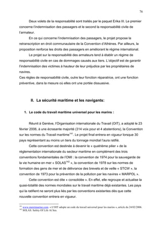76
Deux volets de la responsabilité sont traités par le paquet Erika III. Le premier
concerne l’indemnisation des passagers et le second la responsabilité civile de
l’armateur.
En ce qui concerne l’indemnisation des passagers, le projet propose la
retranscription en droit communautaire de la Convention d’Athènes. Par ailleurs, la
proposition renforce les droits des passagers en améliorant le régime international.
Le projet sur la responsabilité des armateurs tend à établir un régime de
responsabilité civile en cas de dommages causés aux tiers. L’objectif est de garantir
l’indemnisation des victimes à hauteur de leur préjudice par les propriétaires de
navires.
Ces règles de responsabilité civile, outre leur fonction réparatrice, ont une fonction
préventive, dans la mesure où elles ont une portée dissuasive.
II. La sécurité maritime et les navigants:
1. Le code du travail maritime universel pour les marins :
Réunit à Genève, l’Organisation internationale du Travail (OIT), a adopté le 23
février 2006, à une écrasante majorité (314 voix pour et 4 abstentions), la Convention
sur les normes du Travail maritime141
. Le projet final entrera en vigueur lorsque 30
pays représentant au moins un tiers du tonnage mondial l’aura ratifié.
Cette convention est destinée à devenir le « quatrième pilier » de la
réglementation internationale du secteur maritime en complément des trois
conventions fondamentales de l’OMI : la convention de 1974 pour la sauvegarde de
la vie humaine en mer « SOLAS142
», la convention de 1978 sur les normes de
formation des gens de mer et de délivrance des brevets et de veille « STCW », la
convention de 1973 pour la prévention de la pollution par les navires « MARPOL ».
Cette convention est dite « consolidée ». En effet, elle regroupe et actualise la
quasi-totalité des normes mondiales sur le travail maritime déjà existantes. Les pays
qui la ratifient ne seront plus liés par les conventions existantes dès que cette
nouvelle convention entrera en vigueur.
141
www.meretmarine.com. « L'OIT adopte un code du travail universel pour les marins », article du 24/02/2006.
142
SOLAS: Safety Of Life At Sea.
 