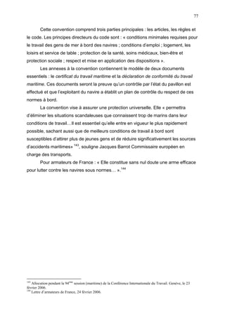 77
Cette convention comprend trois parties principales : les articles, les règles et
le code. Les principes directeurs du code sont : « conditions minimales requises pour
le travail des gens de mer à bord des navires ; conditions d’emploi ; logement, les
loisirs et service de table ; protection de la santé, soins médicaux, bien-être et
protection sociale ; respect et mise en application des dispositions ».
Les annexes à la convention contiennent le modèle de deux documents
essentiels : le certificat du travail maritime et la déclaration de conformité du travail
maritime. Ces documents seront la preuve qu’un contrôle par l’état du pavillon est
effectué et que l’exploitant du navire a établit un plan de contrôle du respect de ces
normes à bord.
La convention vise à assurer une protection universelle. Elle « permettra
d’éliminer les situations scandaleuses que connaissent trop de marins dans leur
conditions de travail…Il est essentiel qu’elle entre en vigueur le plus rapidement
possible, sachant aussi que de meilleurs conditions de travail à bord sont
susceptibles d’attirer plus de jeunes gens et de réduire significativement les sources
d’accidents maritimes» 143
, souligne Jacques Barrot Commissaire européen en
charge des transports.
Pour armateurs de France : « Elle constitue sans nul doute une arme efficace
pour lutter contre les navires sous normes… ».144
143
Allocution pendant la 94ème
session (maritime) de la Conférence Internationale du Travail. Genève, le 23
février 2006.
144
Lettre d’armateurs de France, 24 février 2006.
 