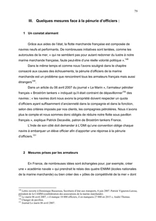 79
III. Quelques mesures face à la pénurie d’officiers :
1 Un constat alarmant
Grâce aux aides de l’état, la flotte marchande française est composée de
navires neufs et performants. De nombreuses initiatives sont tentées, comme les
autoroutes de la mer, « qui ne semblent pas pour autant redonner du lustre à notre
marine marchande française, faute peut-être d’une réelle volonté politique ».148
Dans le même temps et comme nous l’avons souligné dans le chapitre
consacré aux causes des échouements, la pénurie d’officiers de la marine
marchande est un problème que rencontrent tous les armateurs français mais aussi
étrangers149
.
Dans un article du 06 avril 2007 du journal « Le Marin », l’armateur pétrolier
français « Broström tankers » indiquait qu’il était contraint de dépavillonner150
des
navires ; « les navires dont nous avons la propriété doivent respecter un quota
d’officiers ayant suffisamment d’ancienneté dans la compagnie et dans la fonction,
selon des critères imposés par nos clients, les compagnies pétrolières. Nous n’avons
plus le compte et nous sommes donc obligés de réduire notre flotte sous pavillon
français », explique Patrick Decavèle, patron de Broström tankers France.
L’Inde de son côté doit demander à L’OMI qu’une convention oblige chaque
navire à embarquer un élève officier afin d’apporter une réponse à la pénurie
d’officiers.151
2 Mesures prises par les armateurs
En France, de nombreuses idées sont échangées pour, par exemple, créer
une « académie navale » qui prendrait le relais des quatre ENMM (écoles nationales
de la marine marchande) ou bien créer des « pôles de compétitivité de la mer » dont
148
Lettre ouverte à Dominique Bussereau, Secrétaire d’état aux transports, 8 juin 2007. Patrick Vigneron-Larosa,
président de la CAMM (confédération des associations de la marine marchande).
149
Le marin 06 avril 2007, « il manque 10 000 officiers, il en manquera 27 000 en 2015 », André Thomas.
150
Changer de pavillon.
151
Journal Le marin 06 avril 2007.
 