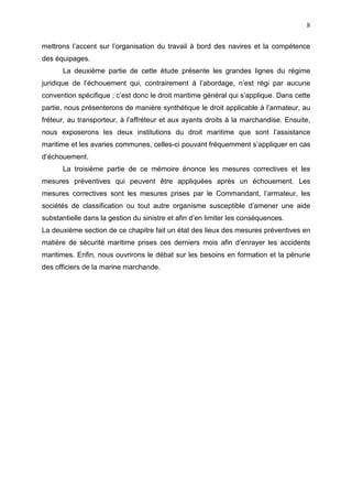 8
mettrons l’accent sur l’organisation du travail à bord des navires et la compétence
des équipages.
La deuxième partie de cette étude présente les grandes lignes du régime
juridique de l’échouement qui, contrairement à l’abordage, n’est régi par aucune
convention spécifique ; c’est donc le droit maritime général qui s’applique. Dans cette
partie, nous présenterons de manière synthétique le droit applicable à l’armateur, au
fréteur, au transporteur, à l’affréteur et aux ayants droits à la marchandise. Ensuite,
nous exposerons les deux institutions du droit maritime que sont l’assistance
maritime et les avaries communes, celles-ci pouvant fréquemment s’appliquer en cas
d’échouement.
La troisième partie de ce mémoire énonce les mesures correctives et les
mesures préventives qui peuvent être appliquées après un échouement. Les
mesures correctives sont les mesures prises par le Commandant, l’armateur, les
sociétés de classification ou tout autre organisme susceptible d’amener une aide
substantielle dans la gestion du sinistre et afin d’en limiter les conséquences.
La deuxième section de ce chapitre fait un état des lieux des mesures préventives en
matière de sécurité maritime prises ces derniers mois afin d’enrayer les accidents
maritimes. Enfin, nous ouvrirons le débat sur les besoins en formation et la pénurie
des officiers de la marine marchande.
 