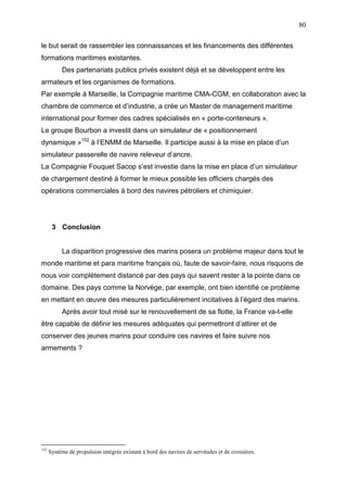 80
le but serait de rassembler les connaissances et les financements des différentes
formations maritimes existantes.
Des partenariats publics privés existent déjà et se développent entre les
armateurs et les organismes de formations.
Par exemple à Marseille, la Compagnie maritime CMA-CGM, en collaboration avec la
chambre de commerce et d’industrie, a crée un Master de management maritime
international pour former des cadres spécialisés en « porte-conteneurs ».
Le groupe Bourbon a investit dans un simulateur de « positionnement
dynamique »152
à l’ENMM de Marseille. Il participe aussi à la mise en place d’un
simulateur passerelle de navire releveur d’ancre.
La Compagnie Fouquet Sacop s’est investie dans la mise en place d’un simulateur
de chargement destiné à former le mieux possible les officiers chargés des
opérations commerciales à bord des navires pétroliers et chimiquier.
3 Conclusion
La disparition progressive des marins posera un problème majeur dans tout le
monde maritime et para maritime français où, faute de savoir-faire, nous risquons de
nous voir complètement distancé par des pays qui savent rester à la pointe dans ce
domaine. Des pays comme la Norvège, par exemple, ont bien identifié ce problème
en mettant en œuvre des mesures particulièrement incitatives à l’égard des marins.
Après avoir tout misé sur le renouvellement de sa flotte, la France va-t-elle
être capable de définir les mesures adéquates qui permettront d’attirer et de
conserver des jeunes marins pour conduire ces navires et faire suivre nos
armements ?
152
Système de propulsion intégrée existant à bord des navires de servitudes et de croisières.
 