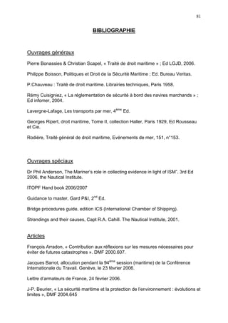 81
BIBLIOGRAPHIE
Ouvrages généraux
Pierre Bonassies & Christian Scapel, « Traité de droit maritime » ; Ed LGJD, 2006.
Philippe Boisson, Politiques et Droit de la Sécurité Maritime ; Ed. Bureau Veritas.
P.Chauveau : Traité de droit maritime. Librairies techniques, Paris 1958.
Rémy Cuisigniez, « La réglementation de sécurité à bord des navires marchands » ;
Ed infomer, 2004.
Lavergne-Lafage, Les transports par mer, 4ème
Ed.
Georges Ripert, droit maritime, Tome II, collection Haller, Paris 1929, Ed Rousseau
et Cie.
Rodière, Traité général de droit maritime, Evénements de mer, 151, n°153.
Ouvrages spéciaux
Dr Phil Anderson, The Mariner’s role in collecting evidence in light of ISM”. 3rd Ed
2006, the Nautical Institute.
ITOPF Hand book 2006/2007
Guidance to master, Gard P&I, 2nd
Ed.
Bridge procedures guide, edition ICS (International Chamber of Shipping).
Strandings and their causes, Capt R.A. Cahill. The Nautical Institute, 2001.
Articles
François Arradon, « Contribution aux réflexions sur les mesures nécessaires pour
éviter de futures catastrophes ». DMF 2000.607.
Jacques Barrot, allocution pendant la 94ème
session (maritime) de la Conférence
Internationale du Travail. Genève, le 23 février 2006.
Lettre d’armateurs de France, 24 février 2006.
J-P. Beurier, « La sécurité maritime et la protection de l’environnement : évolutions et
limites », DMF 2004.645
 