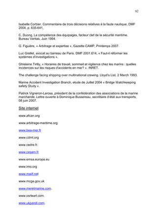 82
Isabelle Corbier. Commentaire de trois décisions relatives à la faute nautique, DMF
2004, p. 635-641,
C. Duong, La compétence des équipages, facteur clef de la sécurité maritime,
Bureau Veritas, Juin 1994.
G. Figuière, « Arbitrage et expertise », Gazette CAMP, Printemps 2007.
Luc Grellet, avocat au barreau de Paris. DMF 2001.614, « Faut-il réformer les
systèmes d’investigations ».
Ghislaine Tirilly, « Horaires de travail, sommeil et vigilance chez les marins : quelles
incidences sur les risques d'accidents en mer? ». INRET.
The challenge facing shipping over multinational crewing. Lloyd’s List, 2 March 1993.
Marine Accident Investigation Branch, etude de Juillet 2004 « Bridge Watchkeeping
safety Study ».
Patrick Vigneron-Larosa, président de la confédération des associations de la marine
marchande. Lettre ouverte à Dominique Bussereau, secrétaire d’état aux transports,
08 juin 2007.
Site internet
www.afcan.org
www.arbitrage-maritime.org
www.bea-mer.fr
www.cdmt.org
www.cedre.fr.
www.cesam.fr
www.emsa.europa.eu
www.imo.org
www.maiif.net
www.mcga.gov.uk
www.meretmarine.com.
www.osrlearl.com.
www.ukpandi.com.
 