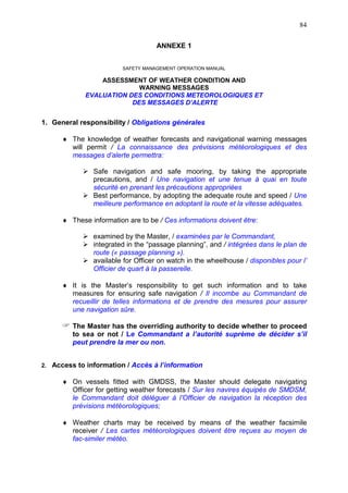 84
ANNEXE 1
SAFETY MANAGEMENT OPERATION MANUAL
ASSESSMENT OF WEATHER CONDITION AND
WARNING MESSAGES
EVALUATION DES CONDITIONS METEOROLOGIQUES ET
DES MESSAGES D’ALERTE
1. General responsibility / Obligations générales
The knowledge of weather forecasts and navigational warning messages
will permit / La connaissance des prévisions météorologiques et des
messages d’alerte permettra:
Safe navigation and safe mooring, by taking the appropriate
precautions, and / Une navigation et une tenue à quai en toute
sécurité en prenant les précautions appropriées
Best performance, by adopting the adequate route and speed / Une
meilleure performance en adoptant la route et la vitesse adéquates.
These information are to be / Ces informations doivent être:
examined by the Master, / examinées par le Commandant,
integrated in the “passage planning”, and / intégrées dans le plan de
route (« passage planning »).
available for Officer on watch in the wheelhouse / disponibles pour l’
Officier de quart à la passerelle.
It is the Master’s responsibility to get such information and to take
measures for ensuring safe navigation / Il incombe au Commandant de
recueillir de telles informations et de prendre des mesures pour assurer
une navigation sûre.
The Master has the overriding authority to decide whether to proceed
to sea or not / Le Commandant a l’autorité suprème de décider s’il
peut prendre la mer ou non.
2. Access to information / Accès à l’information
On vessels fitted with GMDSS, the Master should delegate navigating
Officer for getting weather forecasts / Sur les navires équipés de SMDSM,
le Commandant doit déléguer à l’Officier de navigation la réception des
prévisions météorologiques;
Weather charts may be received by means of the weather facsimile
receiver / Les cartes météorologiques doivent être reçues au moyen de
fac-similer météo.
 